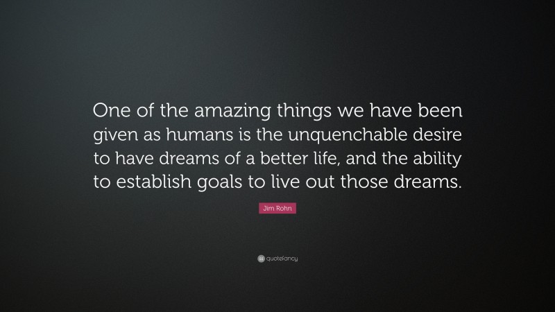 Jim Rohn Quote: “One of the amazing things we have been given as humans is the unquenchable desire to have dreams of a better life, and the ability to establish goals to live out those dreams.”