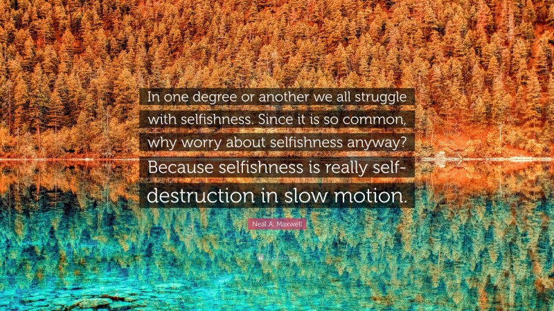 Neal A. Maxwell Quote: “In one degree or another we all struggle with selfishness. Since it is so common, why worry about selfishness anyway? Because selfishness is really self-destruction in slow motion.”