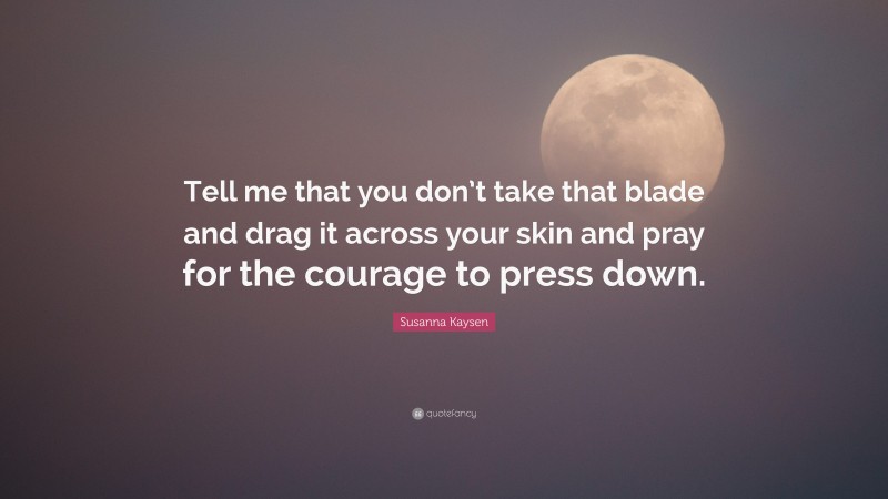 Susanna Kaysen Quote: “Tell me that you don’t take that blade and drag it across your skin and pray for the courage to press down.”