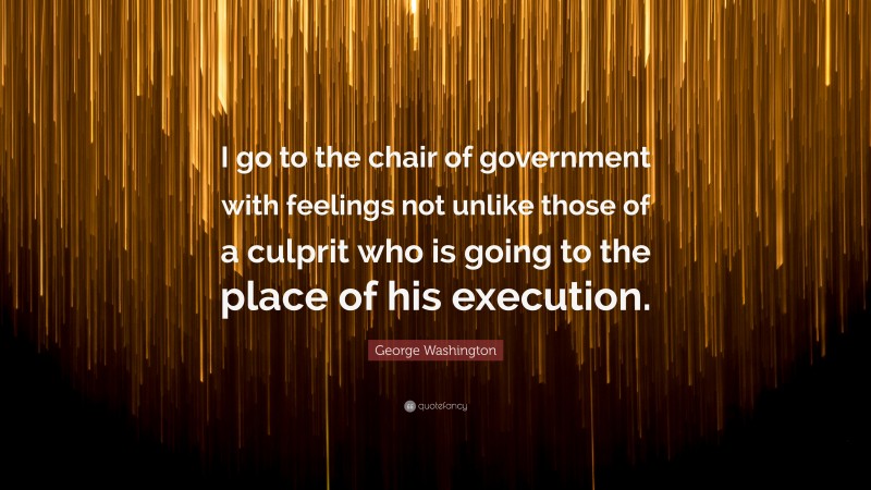 George Washington Quote: “I go to the chair of government with feelings not unlike those of a culprit who is going to the place of his execution.”