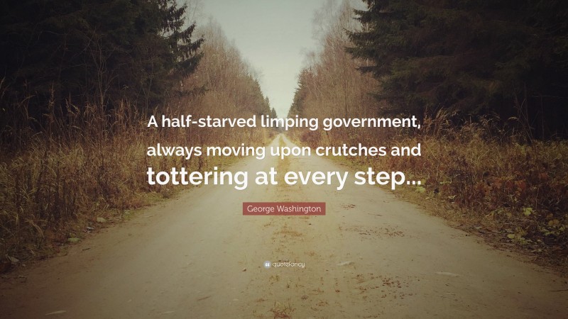 George Washington Quote: “A half-starved limping government, always moving upon crutches and tottering at every step...”