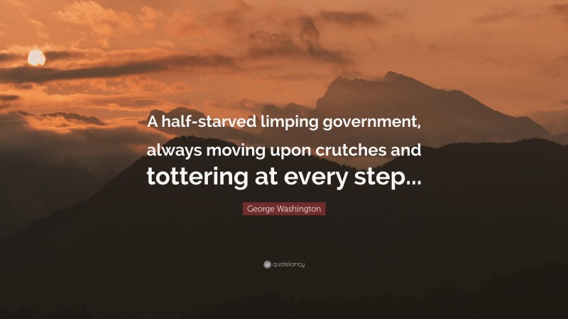 George Washington Quote: “A half-starved limping government, always moving upon crutches and tottering at every step...”