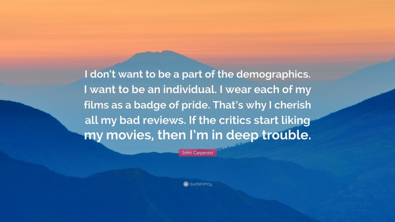 John Carpenter Quote: “I don’t want to be a part of the demographics. I want to be an individual. I wear each of my films as a badge of pride. That’s why I cherish all my bad reviews. If the critics start liking my movies, then I’m in deep trouble.”