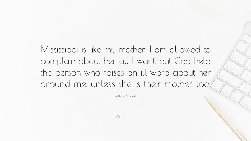 Kathryn Stockett Quote: “Mississippi is like my mother. I am allowed to complain about her all I want, but God help the person who raises an ill word about her around me, unless she is their mother too.”