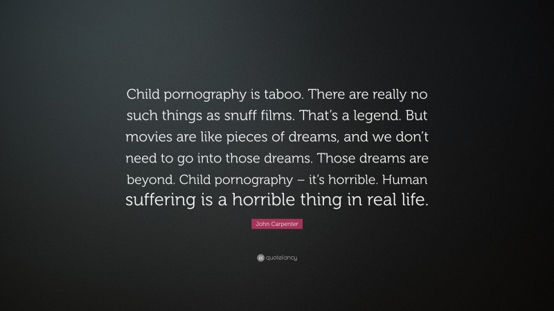 John Carpenter Quote: “Child pornography is taboo. There are really no such things as snuff films. That’s a legend. But movies are like pieces of dreams, and we don’t need to go into those dreams. Those dreams are beyond. Child pornography – it’s horrible. Human suffering is a horrible thing in real life.”