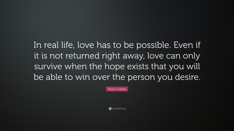 Paulo Coelho Quote: “In real life, love has to be possible. Even if it is not returned right away, love can only survive when the hope exists that you will be able to win over the person you desire.”