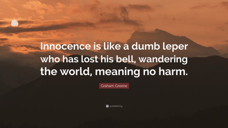 Graham Greene Quote: “Innocence is like a dumb leper who has lost his bell, wandering the world, meaning no harm.”