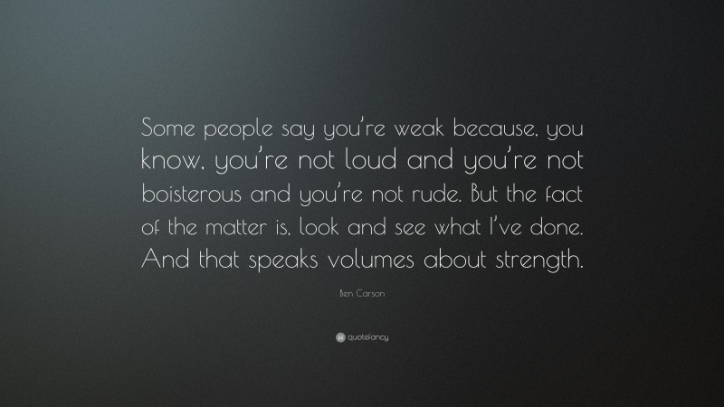 Ben Carson Quote: “Some people say you’re weak because, you know, you’re not loud and you’re not boisterous and you’re not rude. But the fact of the matter is, look and see what I’ve done. And that speaks volumes about strength.”
