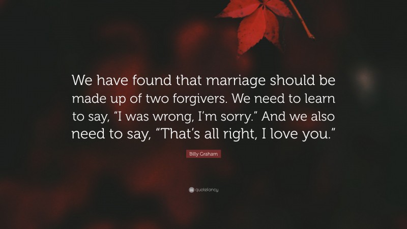 Billy Graham Quote: “We have found that marriage should be made up of two forgivers. We need to learn to say, “I was wrong, I’m sorry.” And we also need to say, “That’s all right, I love you.””