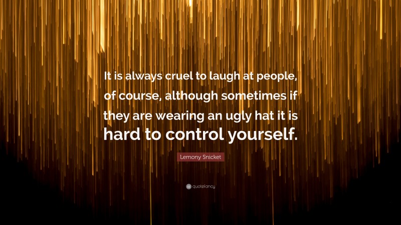 Lemony Snicket Quote: “It is always cruel to laugh at people, of course, although sometimes if they are wearing an ugly hat it is hard to control yourself.”