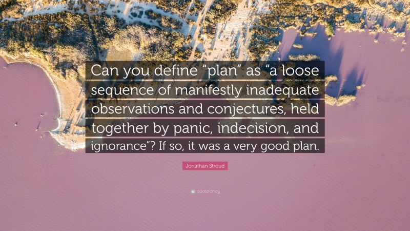 Jonathan Stroud Quote: “Can you define “plan” as “a loose sequence of manifestly inadequate observations and conjectures, held together by panic, indecision, and ignorance”? If so, it was a very good plan.”