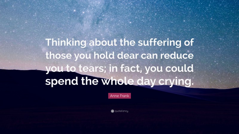 Anne Frank Quote: “Thinking about the suffering of those you hold dear can reduce you to tears; in fact, you could spend the whole day crying.”