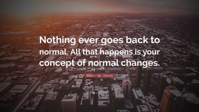 Allison van Diepen Quote: “Nothing ever goes back to normal. All that happens is your concept of normal changes.”