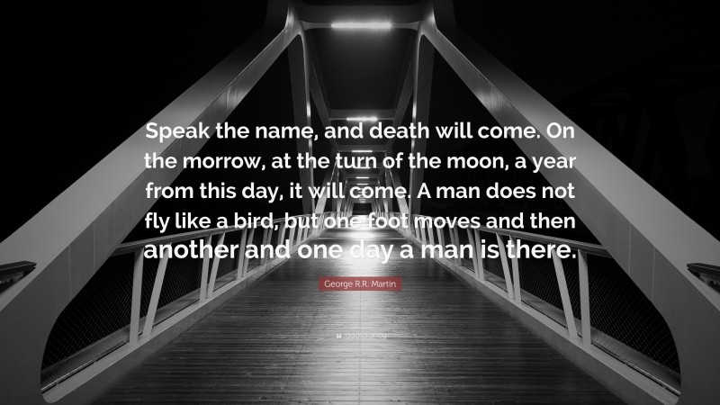 George R.R. Martin Quote: “Speak the name, and death will come. On the morrow, at the turn of the moon, a year from this day, it will come. A man does not fly like a bird, but one foot moves and then another and one day a man is there.”