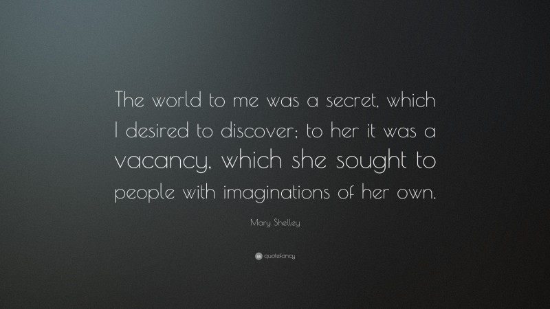 Mary Shelley Quote: “The world to me was a secret, which I desired to discover; to her it was a vacancy, which she sought to people with imaginations of her own.”