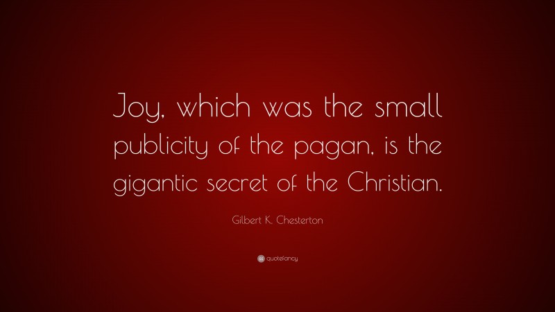 Gilbert K. Chesterton Quote: “Joy, which was the small publicity of the pagan, is the gigantic secret of the Christian.”