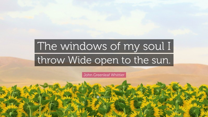 John Greenleaf Whittier Quote: “The windows of my soul I throw Wide open to the sun.”