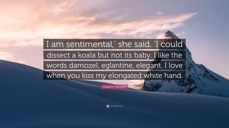 Vladimir Nabokov Quote: “I am sentimental,’ she said. ‘I could dissect a koala but not its baby. I like the words damozel, eglantine, elegant. I love when you kiss my elongated white hand.”