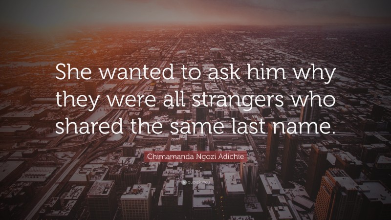 Chimamanda Ngozi Adichie Quote: “She wanted to ask him why they were all strangers who shared the same last name.”