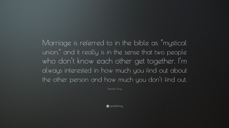 Stephen King Quote: “Marriage is referred to in the bible as “mystical union,” and it really is in the sense that two people who don’t know each other get together. I’m always interested in how much you find out about the other person and how much you don’t find out.”