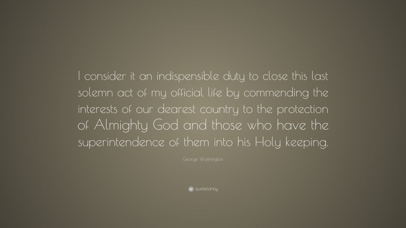 George Washington Quote: “I consider it an indispensible duty to close this last solemn act of my official life by commending the interests of our dearest country to the protection of Almighty God and those who have the superintendence of them into his Holy keeping.”