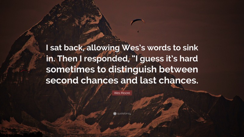 Wes Moore Quote: “I sat back, allowing Wes’s words to sink in. Then I responded, “I guess it’s hard sometimes to distinguish between second chances and last chances.”