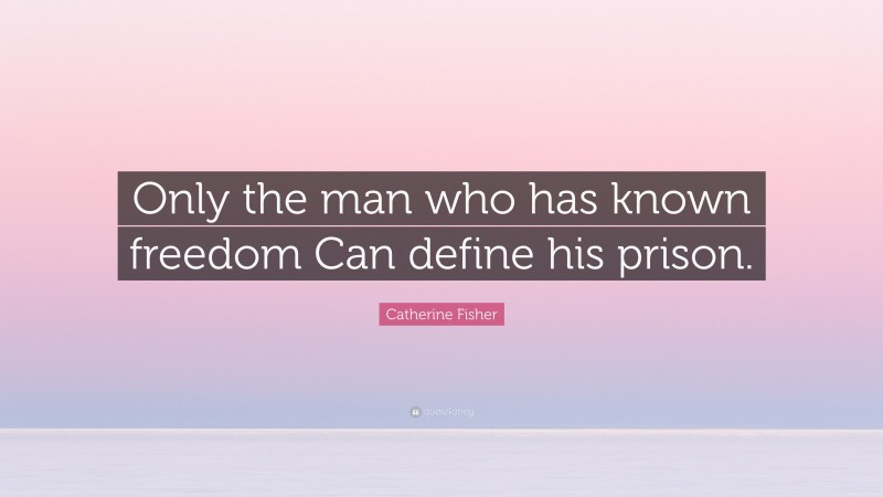 Catherine Fisher Quote: “Only the man who has known freedom Can define his prison.”