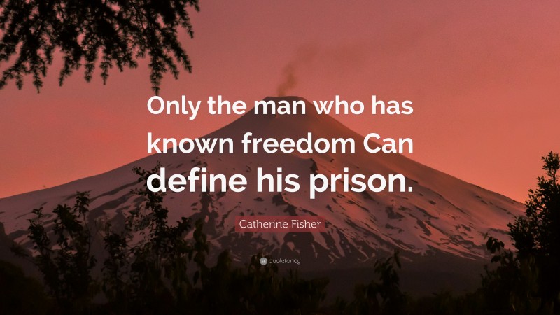 Catherine Fisher Quote: “Only the man who has known freedom Can define his prison.”