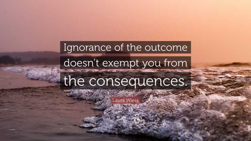 Laura Wiess Quote: “Ignorance of the outcome doesn’t exempt you from the consequences.”