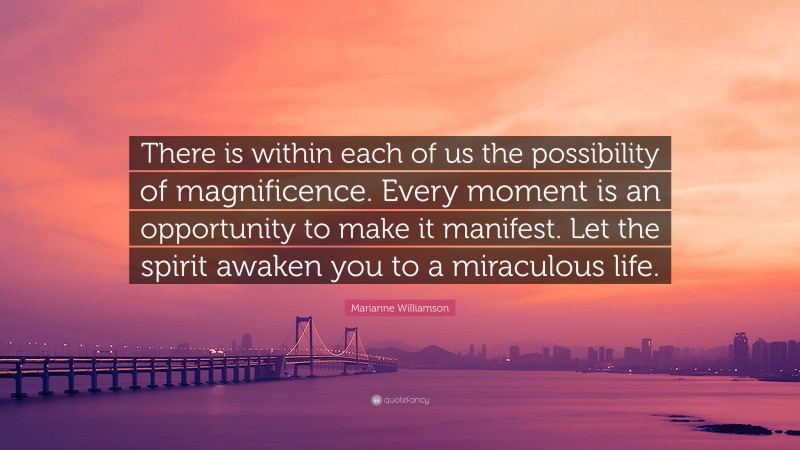 Marianne Williamson Quote: “There is within each of us the possibility of magnificence. Every moment is an opportunity to make it manifest. Let the spirit awaken you to a miraculous life.”