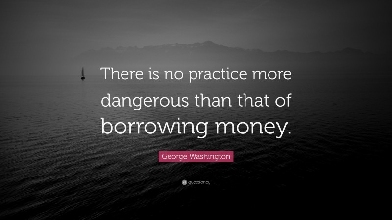 George Washington Quote: “There is no practice more dangerous than that of borrowing money.”