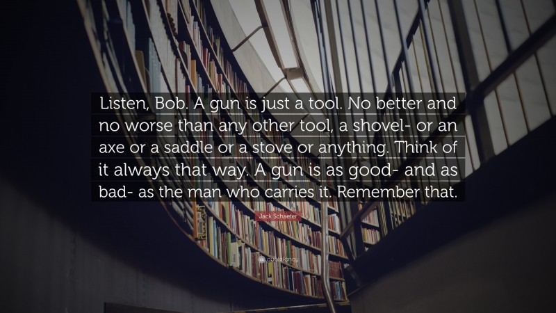 Jack Schaefer Quote: “Listen, Bob. A gun is just a tool. No better and no worse than any other tool, a shovel- or an axe or a saddle or a stove or anything. Think of it always that way. A gun is as good- and as bad- as the man who carries it. Remember that.”