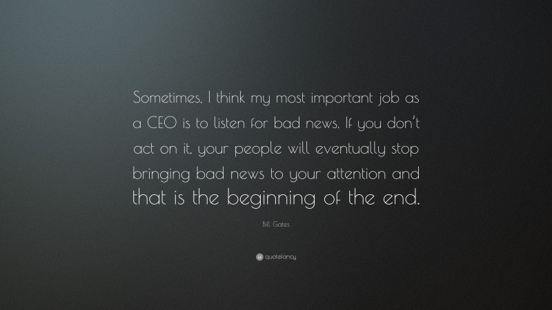Bill Gates Quote: “Sometimes, I think my most important job as a CEO is to listen for bad news. If you don’t act on it, your people will eventually stop bringing bad news to your attention and that is the beginning of the end.”