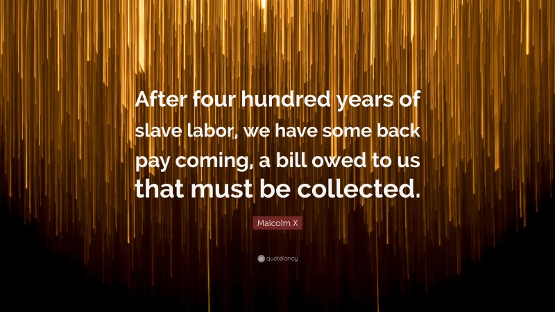 Malcolm X Quote: “After four hundred years of slave labor, we have some back pay coming, a bill owed to us that must be collected.”