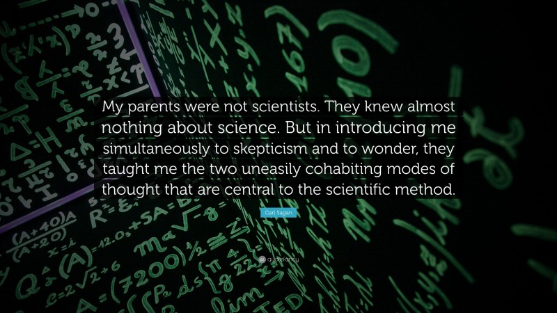 Carl Sagan Quote: “My parents were not scientists. They knew almost nothing about science. But in introducing me simultaneously to skepticism and to wonder, they taught me the two uneasily cohabiting modes of thought that are central to the scientific method.”