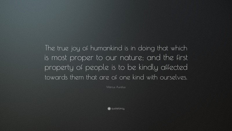 Marcus Aurelius Quote: “The true joy of humankind is in doing that which is most proper to our nature; and the first property of people is to be kindly affected towards them that are of one kind with ourselves.”