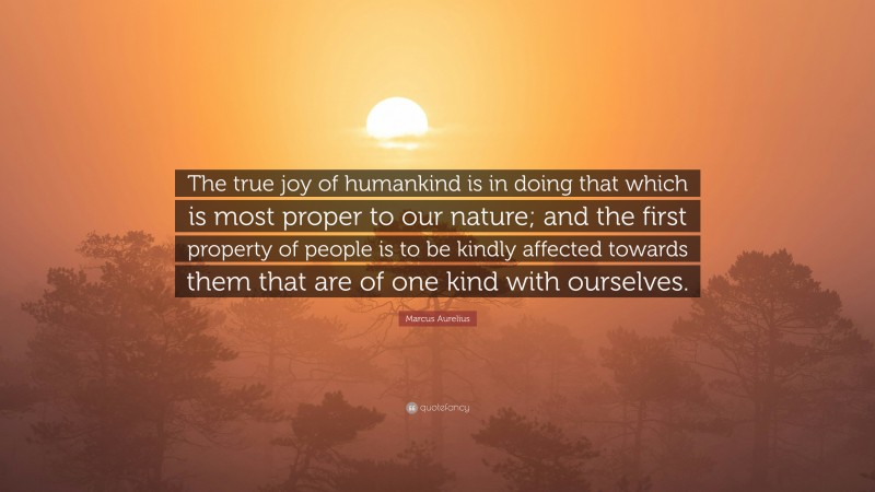 Marcus Aurelius Quote: “The true joy of humankind is in doing that which is most proper to our nature; and the first property of people is to be kindly affected towards them that are of one kind with ourselves.”