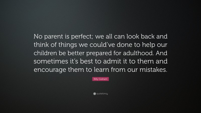 Billy Graham Quote: “No parent is perfect; we all can look back and think of things we could’ve done to help our children be better prepared for adulthood. And sometimes it’s best to admit it to them and encourage them to learn from our mistakes.”