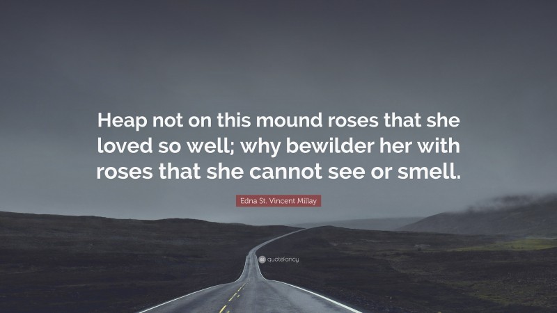 Edna St. Vincent Millay Quote: “Heap not on this mound roses that she loved so well; why bewilder her with roses that she cannot see or smell.”