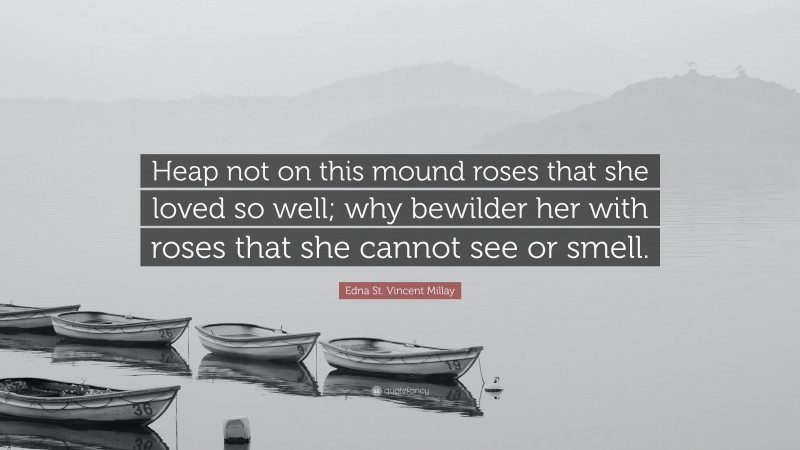 Edna St. Vincent Millay Quote: “Heap not on this mound roses that she loved so well; why bewilder her with roses that she cannot see or smell.”