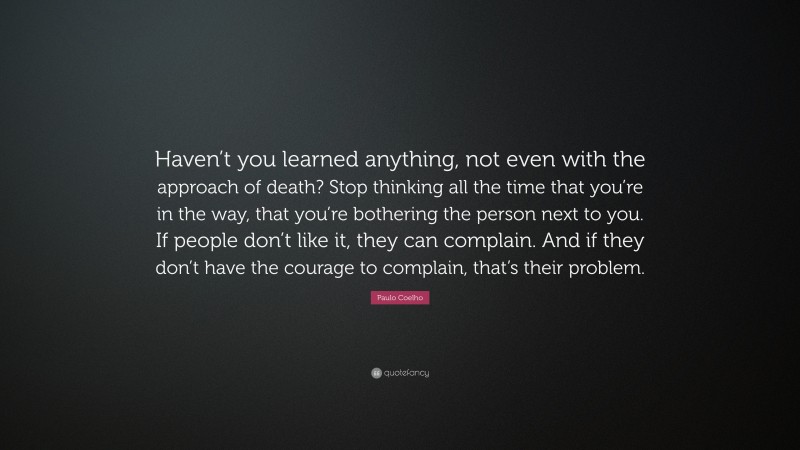 Paulo Coelho Quote: “Haven’t you learned anything, not even with the approach of death? Stop thinking all the time that you’re in the way, that you’re bothering the person next to you. If people don’t like it, they can complain. And if they don’t have the courage to complain, that’s their problem.”