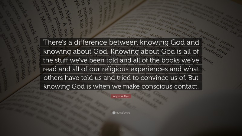 Wayne W. Dyer Quote: “There’s a difference between knowing God and knowing about God. Knowing about God is all of the stuff we’ve been told and all of the books we’ve read and all of our religious experiences and what others have told us and tried to convince us of. But knowing God is when we make conscious contact.”
