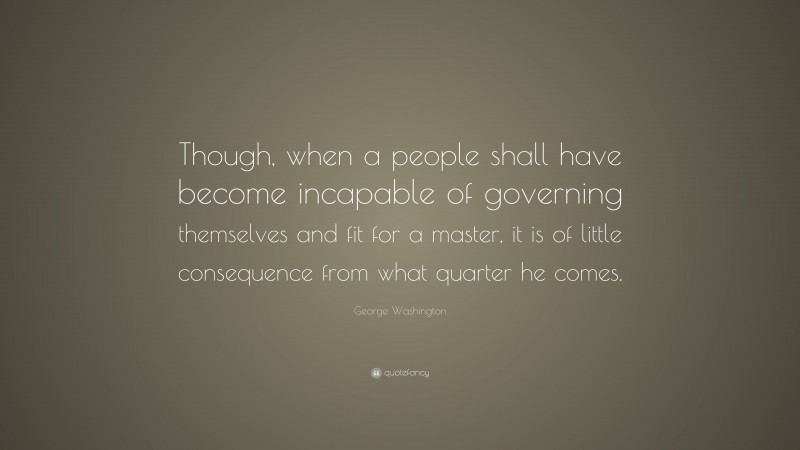 George Washington Quote: “Though, when a people shall have become incapable of governing themselves and fit for a master, it is of little consequence from what quarter he comes.”