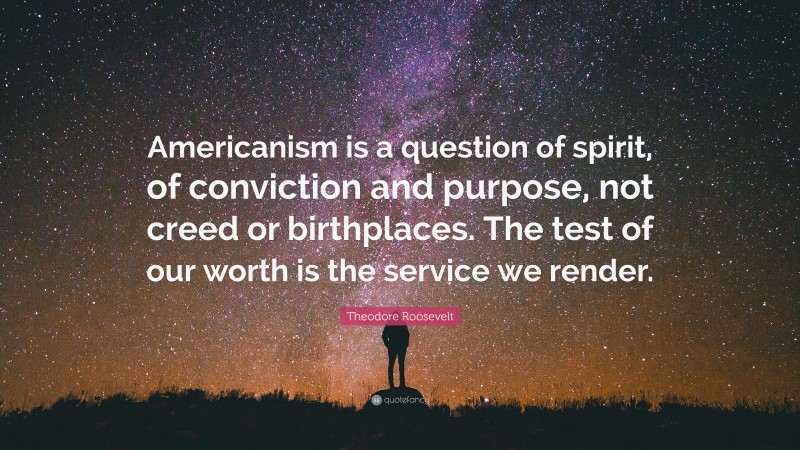 Theodore Roosevelt Quote: “Americanism is a question of spirit, of conviction and purpose, not creed or birthplaces. The test of our worth is the service we render.”