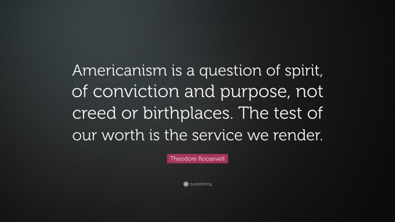 Theodore Roosevelt Quote: “Americanism is a question of spirit, of conviction and purpose, not creed or birthplaces. The test of our worth is the service we render.”