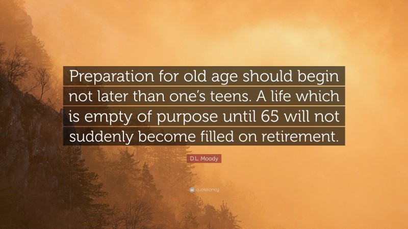 D.L. Moody Quote: “Preparation for old age should begin not later than one’s teens. A life which is empty of purpose until 65 will not suddenly become filled on retirement.”