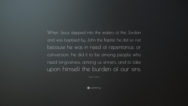 Pope Francis Quote: “When Jesus stepped into the waters of the Jordan and was baptized by John the Baptist, he did so not because he was in need of repentance, or conversion: he did it to be among people who need forgiveness, among us sinners, and to take upon himself the burden of our sins.”