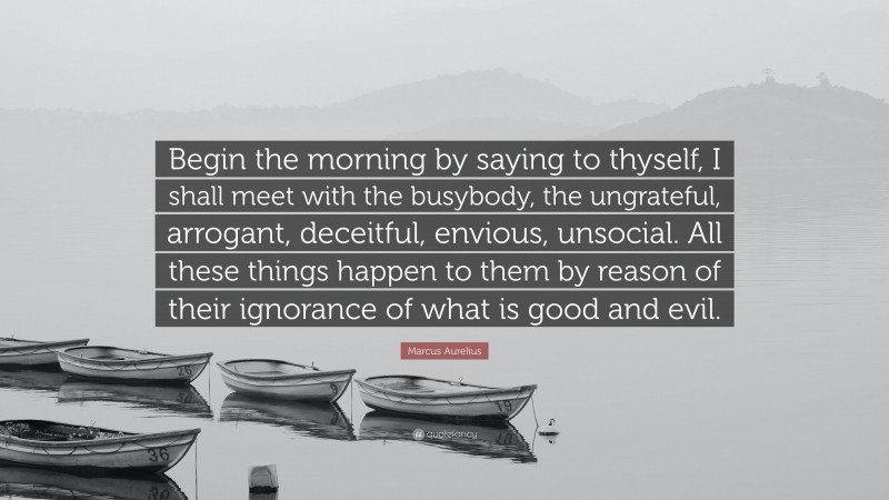 Marcus Aurelius Quote: “Begin the morning by saying to thyself, I shall meet with the busybody, the ungrateful, arrogant, deceitful, envious, unsocial. All these things happen to them by reason of their ignorance of what is good and evil.”