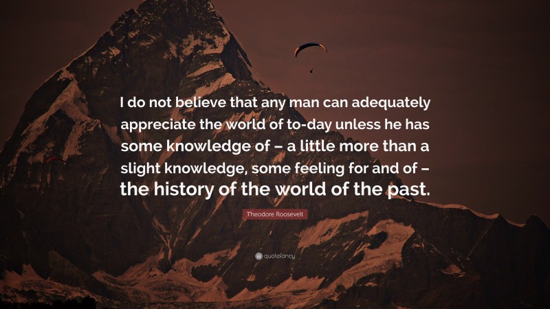 Theodore Roosevelt Quote: “I do not believe that any man can adequately appreciate the world of to-day unless he has some knowledge of – a little more than a slight knowledge, some feeling for and of – the history of the world of the past.”