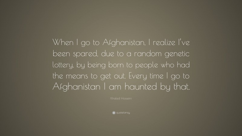 Khaled Hosseini Quote: “When I go to Afghanistan, I realize I’ve been spared, due to a random genetic lottery, by being born to people who had the means to get out. Every time I go to Afghanistan I am haunted by that.”